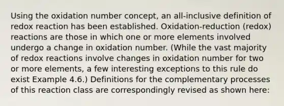 Using the oxidation number concept, an all-inclusive definition of redox reaction has been established. Oxidation-reduction (redox) reactions are those in which one or more elements involved undergo a change in oxidation number. (While the vast majority of redox reactions involve changes in oxidation number for two or more elements, a few interesting exceptions to this rule do exist Example 4.6.) Definitions for the complementary processes of this reaction class are correspondingly revised as shown here: