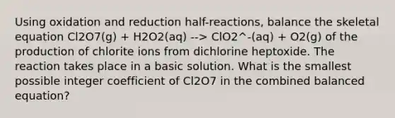 Using oxidation and reduction half-reactions, balance the skeletal equation Cl2O7(g) + H2O2(aq) --> ClO2^-(aq) + O2(g) of the production of chlorite ions from dichlorine heptoxide. The reaction takes place in a basic solution. What is the smallest possible integer coefficient of Cl2O7 in the combined balanced equation?