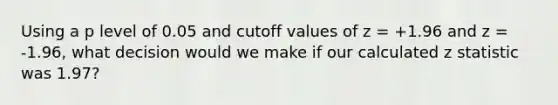 Using a p level of 0.05 and cutoff values of z = +1.96 and z = -1.96, what decision would we make if our calculated z statistic was 1.97?