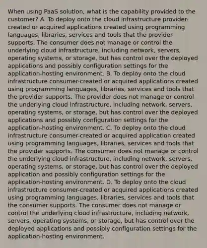 When using PaaS solution, what is the capability provided to the customer? A. To deploy onto the cloud infrastructure provider-created or acquired applications created using programming languages, libraries, services and tools that the provider supports. The consumer does not manage or control the underlying cloud infrastructure, including network, servers, operating systems, or storage, but has control over the deployed applications and possibly configuration settings for the application-hosting environment. B. To deploy onto the cloud infrastructure consumer-created or acquired applications created using programming languages, libraries, services and tools that the provider supports. The provider does not manage or control the underlying cloud infrastructure, including network, servers, operating systems, or storage, but has control over the deployed applications and possibly configuration settings for the application-hosting environment. C. To deploy onto the cloud infrastructure consumer-created or acquired application created using programming languages, libraries, services and tools that the provider supports. The consumer does not manage or control the underlying cloud infrastructure, including network, servers, operating systems, or storage, but has control over the deployed application and possibly configuration settings for the application-hosting environment. D. To deploy onto the cloud infrastructure consumer-created or acquired applications created using programming languages, libraries, services and tools that the consumer supports. The consumer does not manage or control the underlying cloud infrastructure, including network, servers, operating systems, or storage, but has control over the deployed applications and possibly configuration settings for the application-hosting environment.