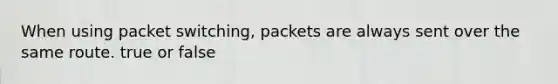 When using packet switching, packets are always sent over the same route. true or false