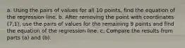 a. Using the pairs of values for all 10 ​points, find the equation of the regression line. b. After removing the point with coordinates (7,1)​, use the pairs of values for the remaining 9 points and find the equation of the regression line. c. Compare the results from parts​ (a) and​ (b).