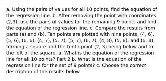 a. Using the pairs of values for all 10 ​points, find the equation of the regression line. b. After removing the point with coordinates (2,3)​, use the pairs of values for the remaining 9 points and find the equation of the regression line. c. Compare the results from parts​ (a) and​ (b). Ten points are plotted with nine points, (4, 6), (5, 6), (6, 6), (4, 7), (5, 7), (5, 7), (6, 7), (4, 8), (5, 8), and (6, 8), forming a square and the tenth point (2, 3) being below and to the left of the square. a. What is the equation of the regression line for all 10 ​points? Part 2 b. What is the equation of the regression line for the set of 9 ​points? c. Choose the correct description of the results below.