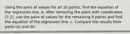 Using the pairs of values for all 10 ​points, find the equation of the regression line. b. After removing the point with coordinates (7,1)​, use the pairs of values for the remaining 9 points and find the equation of the regression line. c. Compare the results from parts​ (a) and​ (b).