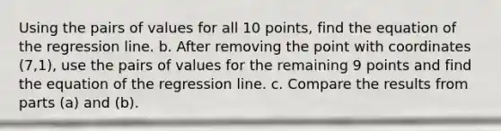 Using the pairs of values for all 10 ​points, find the equation of the regression line. b. After removing the point with coordinates (7,1)​, use the pairs of values for the remaining 9 points and find the equation of the regression line. c. Compare the results from parts​ (a) and​ (b).