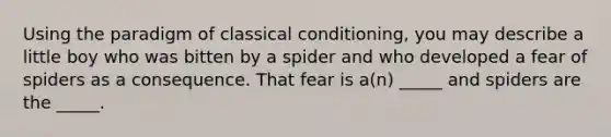 Using the paradigm of classical conditioning, you may describe a little boy who was bitten by a spider and who developed a fear of spiders as a consequence. That fear is a(n) _____ and spiders are the _____.