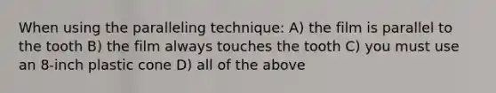 When using the paralleling technique: A) the film is parallel to the tooth B) the film always touches the tooth C) you must use an 8-inch plastic cone D) all of the above