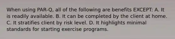 When using PAR-Q, all of the following are benefits EXCEPT: A. It is readily available. B. It can be completed by the client at home. C. It stratifies client by risk level. D. It highlights minimal standards for starting exercise programs.