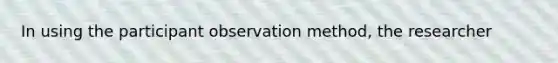 In using the participant observation method, the researcher