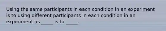 Using the same participants in each condition in an experiment is to using different participants in each condition in an experiment as _____ is to _____.