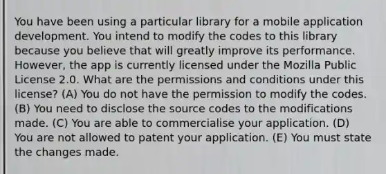 You have been using a particular library for a mobile application development. You intend to modify the codes to this library because you believe that will greatly improve its performance. However, the app is currently licensed under the Mozilla Public License 2.0. What are the permissions and conditions under this license? (A) You do not have the permission to modify the codes. (B) You need to disclose the source codes to the modifications made. (C) You are able to commercialise your application. (D) You are not allowed to patent your application. (E) You must state the changes made.