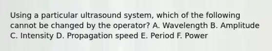 Using a particular ultrasound system, which of the following cannot be changed by the operator? A. Wavelength B. Amplitude C. Intensity D. Propagation speed E. Period F. Power