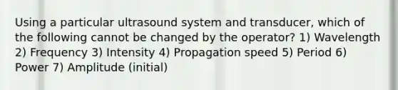 Using a particular ultrasound system and transducer, which of the following cannot be changed by the operator? 1) Wavelength 2) Frequency 3) Intensity 4) Propagation speed 5) Period 6) Power 7) Amplitude (initial)