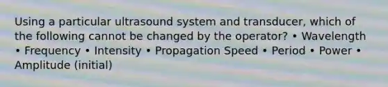 Using a particular ultrasound system and transducer, which of the following cannot be changed by the operator? • Wavelength • Frequency • Intensity • Propagation Speed • Period • Power • Amplitude (initial)