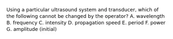 Using a particular ultrasound system and transducer, which of the following cannot be changed by the operator? A. wavelength B. frequency C. intensity D. propagation speed E. period F. power G. amplitude (initial)