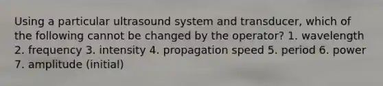 Using a particular ultrasound system and transducer, which of the following cannot be changed by the operator? 1. wavelength 2. frequency 3. intensity 4. propagation speed 5. period 6. power 7. amplitude (initial)