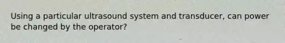 Using a particular ultrasound system and transducer, can power be changed by the operator?