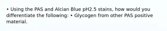 • Using the PAS and Alcian Blue pH2.5 stains, how would you differentiate the following: • Glycogen from other PAS positive material.