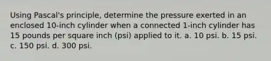 Using Pascal's principle, determine the pressure exerted in an enclosed 10-inch cylinder when a connected 1-inch cylinder has 15 pounds per square inch (psi) applied to it. a. 10 psi. b. 15 psi. c. 150 psi. d. 300 psi.