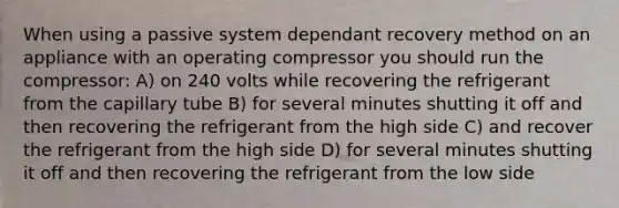 When using a passive system dependant recovery method on an appliance with an operating compressor you should run the compressor: A) on 240 volts while recovering the refrigerant from the capillary tube B) for several minutes shutting it off and then recovering the refrigerant from the high side C) and recover the refrigerant from the high side D) for several minutes shutting it off and then recovering the refrigerant from the low side