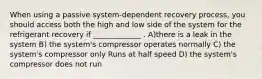 When using a passive system-dependent recovery process, you should access both the high and low side of the system for the refrigerant recovery if _____________ . A)there is a leak in the system B) the system's compressor operates normally C) the system's compressor only Runs at half speed D) the system's compressor does not run