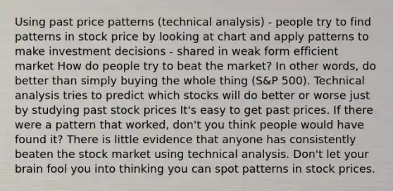 Using past price patterns (technical analysis) - people try to find patterns in stock price by looking at chart and apply patterns to make investment decisions - shared in weak form efficient market How do people try to beat the market? In other words, do better than simply buying the whole thing (S&P 500). Technical analysis tries to predict which stocks will do better or worse just by studying past stock prices It's easy to get past prices. If there were a pattern that worked, don't you think people would have found it? There is little evidence that anyone has consistently beaten the stock market using technical analysis. Don't let your brain fool you into thinking you can spot patterns in stock prices.