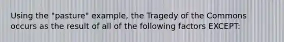 Using the "pasture" example, the Tragedy of the Commons occurs as the result of all of the following factors EXCEPT: