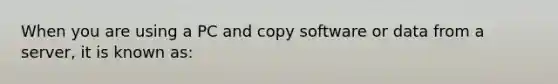 When you are using a PC and copy software or data from a server, it is known as: