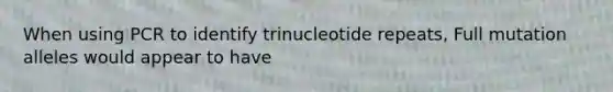 When using PCR to identify trinucleotide repeats, Full mutation alleles would appear to have