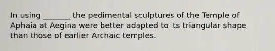 In using _______ the pedimental sculptures of the Temple of Aphaia at Aegina were better adapted to its triangular shape than those of earlier Archaic temples.