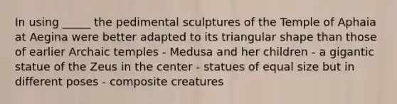 In using _____ the pedimental sculptures of the Temple of Aphaia at Aegina were better adapted to its triangular shape than those of earlier Archaic temples - Medusa and her children - a gigantic statue of the Zeus in the center - statues of equal size but in different poses - composite creatures