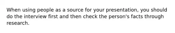 When using people as a source for your presentation, you should do the interview first and then check the person's facts through research.