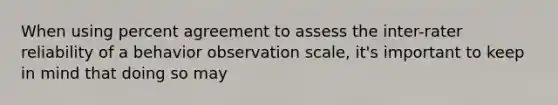 When using percent agreement to assess the inter-rater reliability of a behavior observation scale, it's important to keep in mind that doing so may