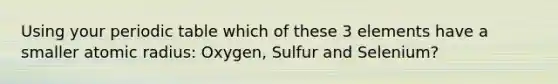 Using your periodic table which of these 3 elements have a smaller atomic radius: Oxygen, Sulfur and Selenium?