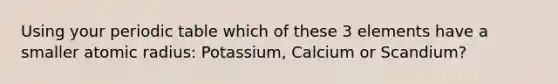 Using your periodic table which of these 3 elements have a smaller atomic radius: Potassium, Calcium or Scandium?