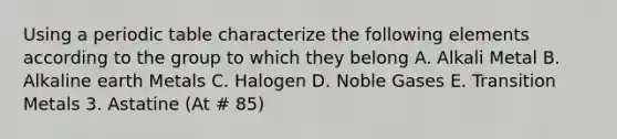 Using a periodic table characterize the following elements according to the group to which they belong A. Alkali Metal B. Alkaline earth Metals C. Halogen D. Noble Gases E. Transition Metals 3. Astatine (At # 85)