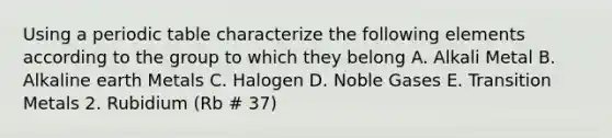 Using a periodic table characterize the following elements according to the group to which they belong A. Alkali Metal B. Alkaline earth Metals C. Halogen D. Noble Gases E. Transition Metals 2. Rubidium (Rb # 37)