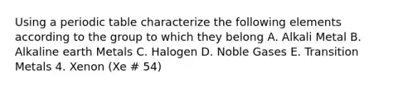 Using a periodic table characterize the following elements according to the group to which they belong A. Alkali Metal B. Alkaline earth Metals C. Halogen D. Noble Gases E. Transition Metals 4. Xenon (Xe # 54)