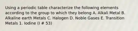 Using a periodic table characterize the following elements according to the group to which they belong A. Alkali Metal B. Alkaline earth Metals C. Halogen D. Noble Gases E. Transition Metals 1. Iodine (I # 53)