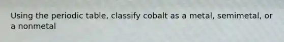 Using the periodic table, classify cobalt as a metal, semimetal, or a nonmetal