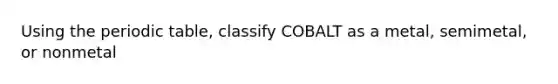 Using the periodic table, classify COBALT as a metal, semimetal, or nonmetal