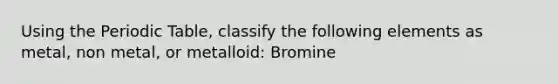 Using the Periodic Table, classify the following elements as metal, non metal, or metalloid: Bromine