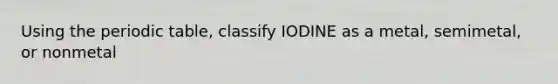 Using the periodic table, classify IODINE as a metal, semimetal, or nonmetal