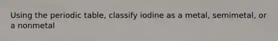 Using the periodic table, classify iodine as a metal, semimetal, or a nonmetal