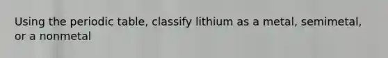 Using the periodic table, classify lithium as a metal, semimetal, or a nonmetal