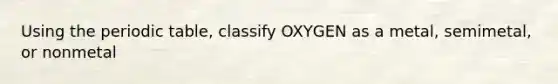 Using the periodic table, classify OXYGEN as a metal, semimetal, or nonmetal