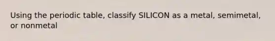 Using the periodic table, classify SILICON as a metal, semimetal, or nonmetal