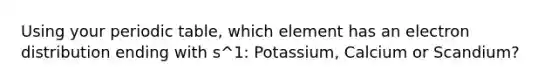 Using your periodic table, which element has an electron distribution ending with s^1: Potassium, Calcium or Scandium?