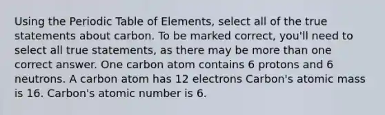 Using the Periodic Table of Elements, select all of the true statements about carbon. To be marked correct, you'll need to select all true statements, as there may be more than one correct answer. One carbon atom contains 6 protons and 6 neutrons. A carbon atom has 12 electrons Carbon's atomic mass is 16. Carbon's atomic number is 6.