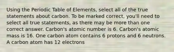 Using the Periodic Table of Elements, select all of the true statements about carbon. To be marked correct, you'll need to select all true statements, as there may be more than one correct answer. Carbon's atomic number is 6. Carbon's atomic mass is 16. One carbon atom contains 6 protons and 6 neutrons. A carbon atom has 12 electrons